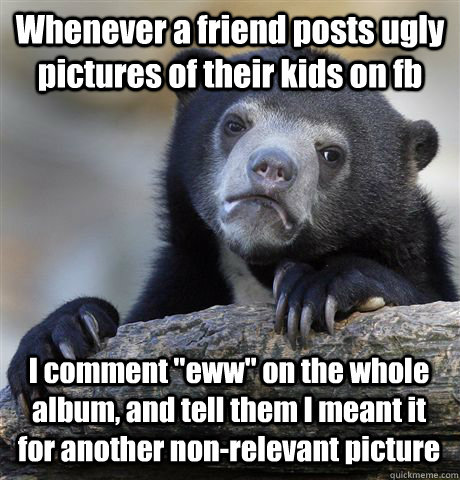 Whenever a friend posts ugly pictures of their kids on fb I comment 