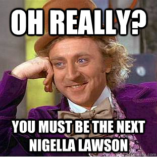 Oh really? You must be the next Nigella Lawson  Condescending Wonka
