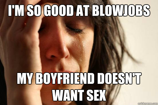 I'm SO good at BlowJObs my boyfriend doesn't want sex - I'm SO good at BlowJObs my boyfriend doesn't want sex  First World Problems