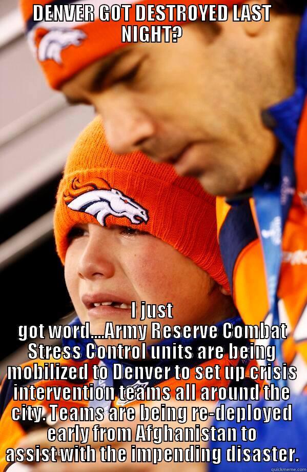 DENVER GOT DESTROYED LAST NIGHT? I JUST GOT WORD....ARMY RESERVE COMBAT STRESS CONTROL UNITS ARE BEING MOBILIZED TO DENVER TO SET UP CRISIS INTERVENTION TEAMS ALL AROUND THE CITY. TEAMS ARE BEING RE-DEPLOYED EARLY FROM AFGHANISTAN TO ASSIST WITH THE IMPENDING DISASTER. Misc