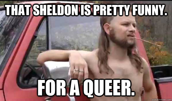 That Sheldon is pretty funny. for a queer.  Almost Politically Correct Redneck