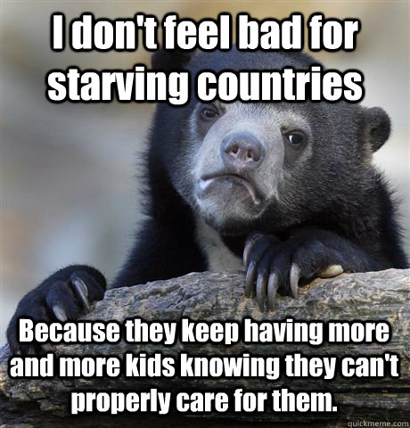 I don't feel bad for starving countries Because they keep having more and more kids knowing they can't properly care for them.  Confession Bear