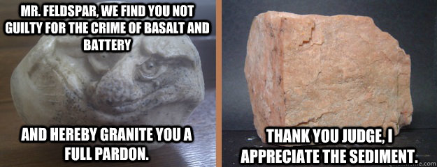 Mr. Feldspar, we find you not guilty for the crime of basalt and battery  and hereby granite you a                       full pardon. Thank you judge, I appreciate the sediment.  - Mr. Feldspar, we find you not guilty for the crime of basalt and battery  and hereby granite you a                       full pardon. Thank you judge, I appreciate the sediment.   Misc