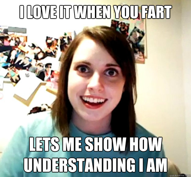I love it when you fart Lets me show how understanding I am  Overly Attached Girlfriend