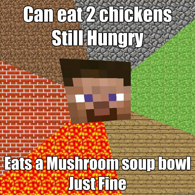 Can eat 2 chickens 
Still Hungry Eats a Mushroom soup bowl
Just Fine - Can eat 2 chickens 
Still Hungry Eats a Mushroom soup bowl
Just Fine  Minecraft