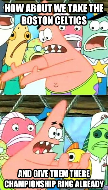 How about we take the Boston Celtics And give them there championship ring already  Push it somewhere else Patrick