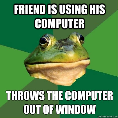 friend is using his computer throws the computer out of window
  Foul Bachelor Frog