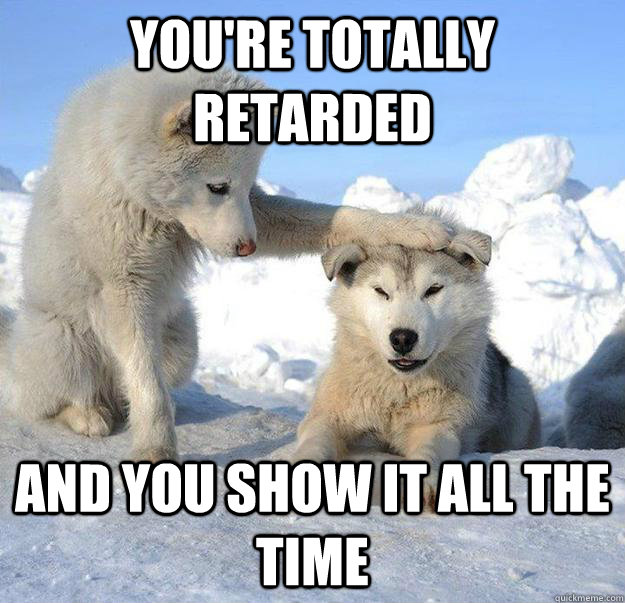 you're totally retarded and you show it all the time - you're totally retarded and you show it all the time  Caring Husky