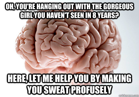 Oh, you're hanging out with the gorgeous girl you haven't seen in 8 years? Here, let me help you by making you sweat profusely  Scumbag Brain