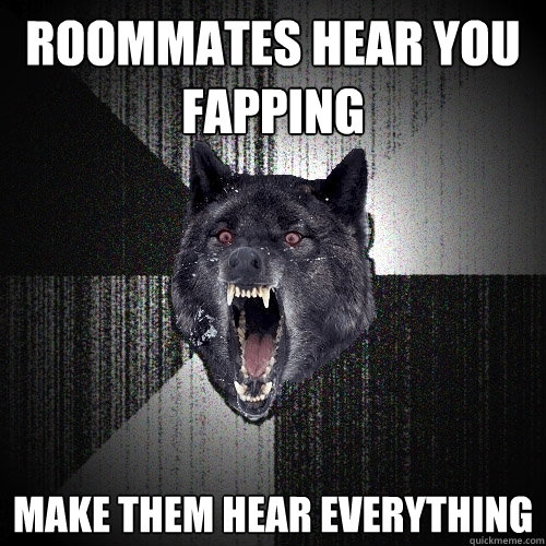 Roommates hear you fapping 
make them hear everything  Insanity Wolf