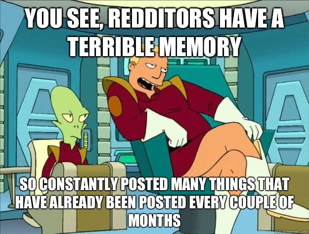 you see, redditors have a terrible memory So constantly posted many things that have already been posted every couple of months - you see, redditors have a terrible memory So constantly posted many things that have already been posted every couple of months  zappppp