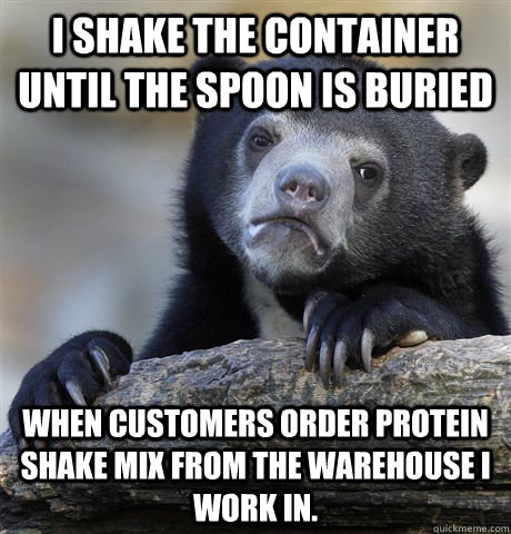I shake the container until the spoon is buried  When customers order protein shake mix from the warehouse I work in. - I shake the container until the spoon is buried  When customers order protein shake mix from the warehouse I work in.  confessionbear