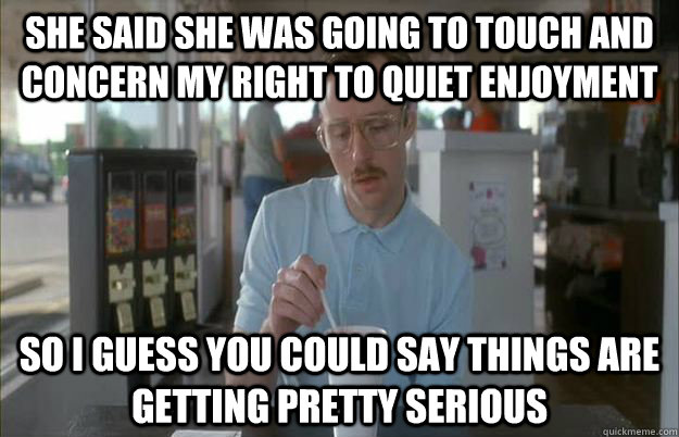 She said she was going to touch and concern my right to quiet enjoyment So i guess you could say things are getting pretty serious  Gettin Pretty Serious