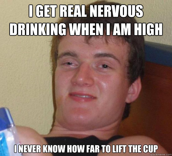 I get real nervous drinking when i am high I never know how far to lift the cup  Stoner Stanley