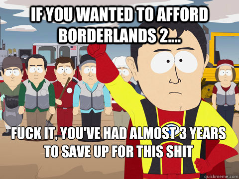 if you wanted to afford Borderlands 2.... Fuck it, you've had almost 3 years to save up for this shit - if you wanted to afford Borderlands 2.... Fuck it, you've had almost 3 years to save up for this shit  Captain Hindsight