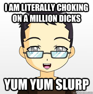 I AM LITERALLY CHOKING ON A MILLION DICKS YUM YUM SLURP - I AM LITERALLY CHOKING ON A MILLION DICKS YUM YUM SLURP  The Perverted Autistic Libertarian Otaku