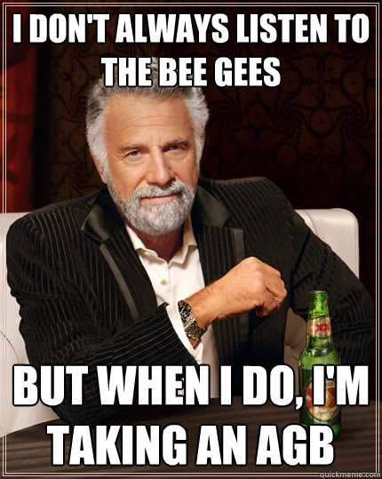 I don't always listen to the Bee Gees But when I do, I'm taking an AGB - I don't always listen to the Bee Gees But when I do, I'm taking an AGB  The Most Interesting Man In The World