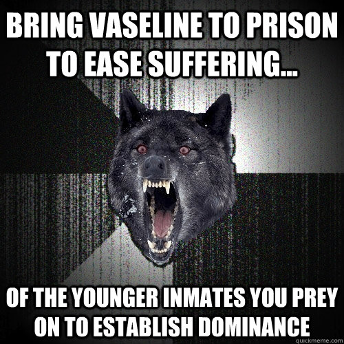 Bring Vaseline to prison to ease suffering... of the younger inmates you prey on to establish dominance  Insanity Wolf