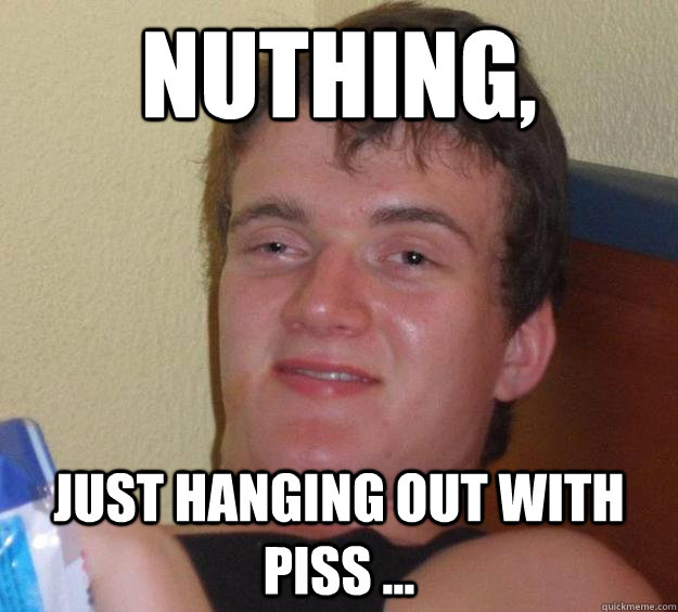 nuthing, just hanging out with piss ... - nuthing, just hanging out with piss ...  10 Guy