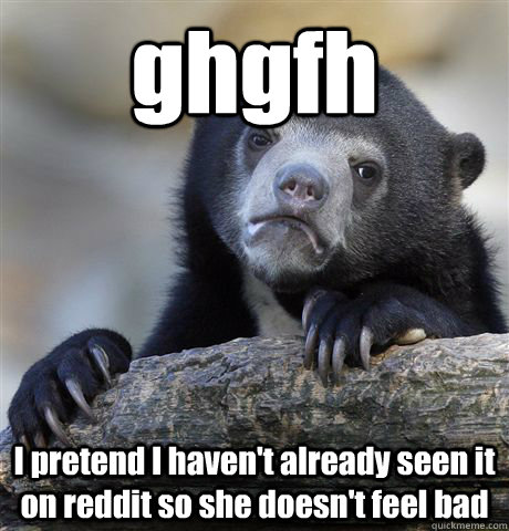 ghgfh I pretend I haven't already seen it on reddit so she doesn't feel bad  Confession Bear