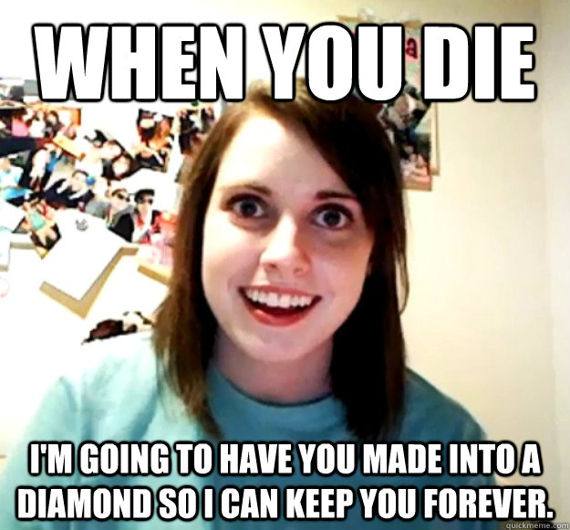 When you die I'm going to have you made into a diamond so I can keep you forever.  Overly Attached Girlfriend