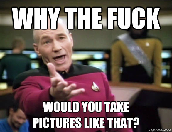 why the fuck would you take 
pictures like that?  Annoyed Picard HD