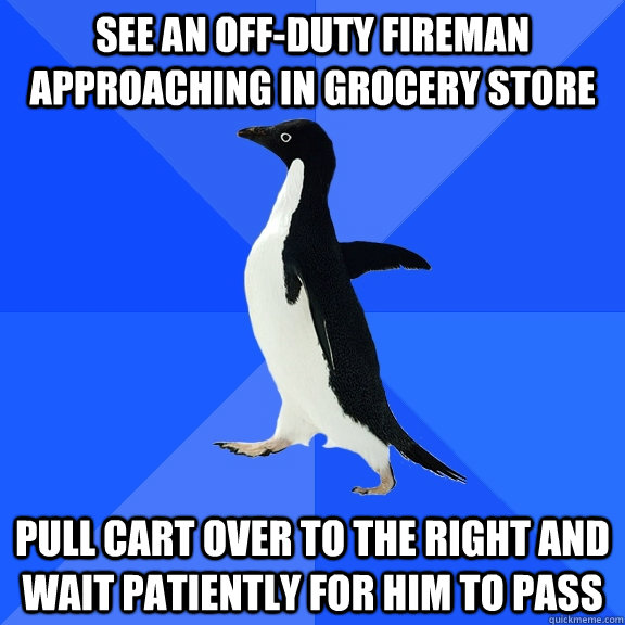 See an off-duty fireman approaching in grocery store pull cart over to the right and wait patiently for him to pass  Socially Awkward Penguin
