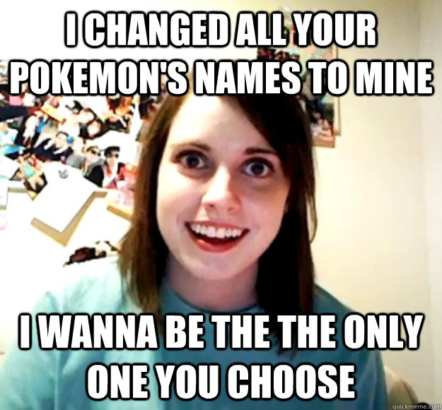 I changed all your Pokemon's names to mine I wanna be the the only one you choose    Overly Attached Girlfriend