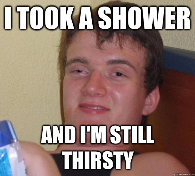I took a shower And I'm still thirsty  10 Guy