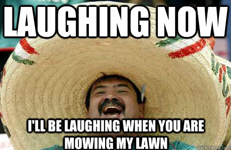 LAughing now  I'll be laughing when you are mowing my lawn  Merry mexican