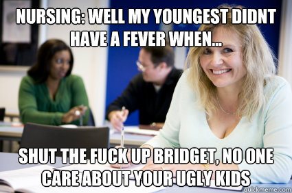 Nursing: Well my youngest didnt have a fever when... SHUT THE FUCK UP Bridget, No one care about your ugly kids  Middle-aged nontraditional college student