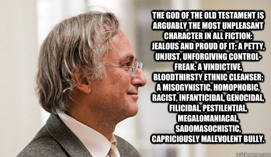 The God of the Old Testament is arguably the most unpleasant character in all fiction: jealous and proud of it; a petty, unjust, unforgiving control-freak; a vindictive, bloodthirsty ethnic cleanser; a misogynistic, homophobic, racist, infanticidal, genoc  Richard Dawkins