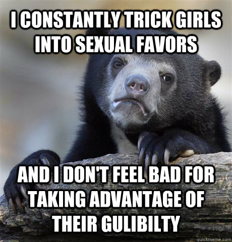 I constantly trick girls into sexual favors And I don't feel bad for taking advantage of their gulibilty  Confession Bear