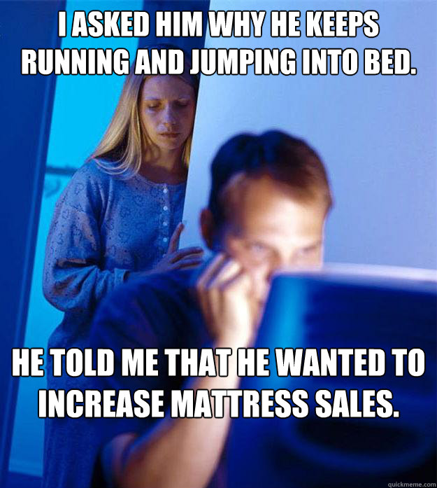 I asked him why he keeps running and jumping into bed. He told me that he wanted to increase mattress sales.  Redditors Wife