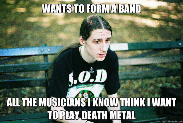 wants to form a band all the musicians I know think I want to play death metal  First World Metal Problems