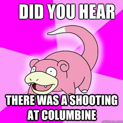 Did you hear there was a shooting at columbine  Slowpoke