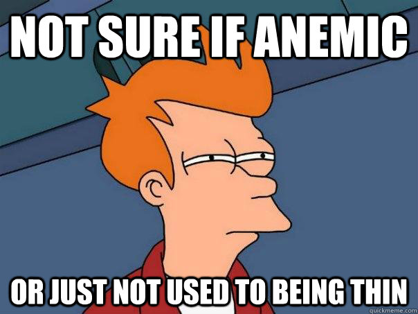 Not sure if anemic or just not used to being thin  Futurama Fry