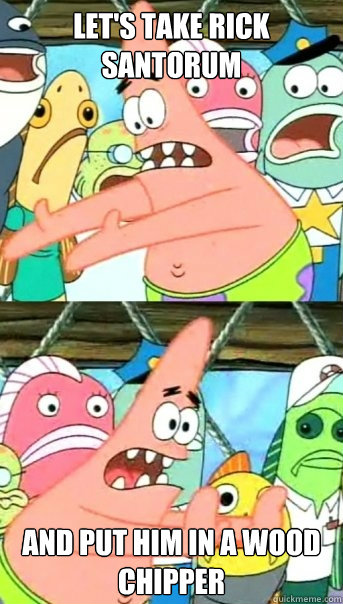 Let's take Rick Santorum and put him in a wood chipper  Push it somewhere else Patrick