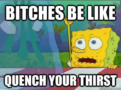 Bitches be like Quench your thirst  thirsty spongebob
