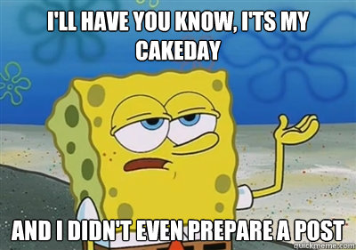 I'll Have you know, I'ts My cakeday and i didn't even prepare a post  sponge