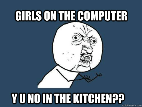 GIRLS ON THE COMPUTER Y U NO IN THE KITCHEN??  