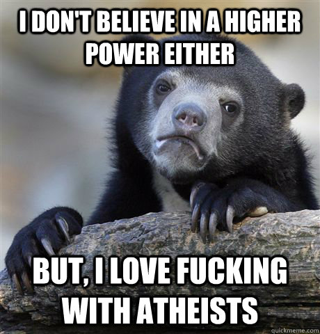 I don't believe in a higher power either but, I love fucking with atheists   Confession Bear