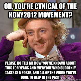 Oh, you're cynical of the Kony2012 movement? Please, do tell me how you've known about this for years and everyone who suddenly cares is a poser, and all of the work you've done to help in the past.  Condescending Wonka