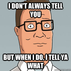 I don't always tell you  But when I do, I tell ya what - I don't always tell you  But when I do, I tell ya what  Hank Hill