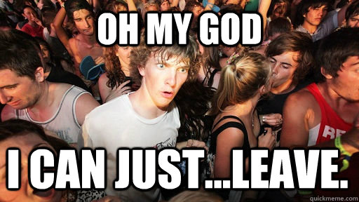 oh my god I can just...leave.  Sudden Clarity Clarence