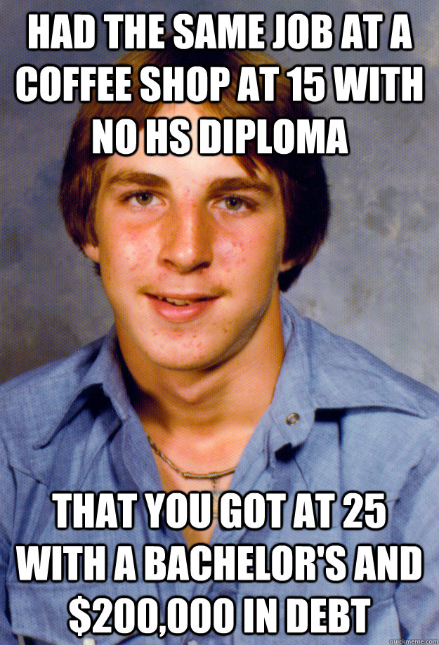 Had the same job at a coffee shop at 15 with no HS DIplOMA That you got at 25 with a bachelor's and $200,000 in debt - Had the same job at a coffee shop at 15 with no HS DIplOMA That you got at 25 with a bachelor's and $200,000 in debt  Old Economy Steven