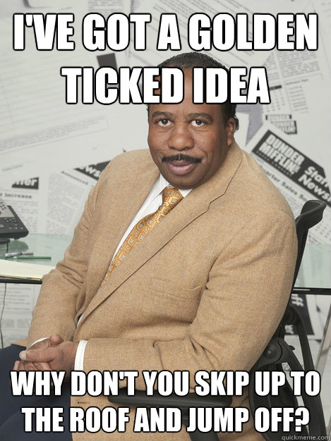 I've got a golden ticked idea Why don't you skip up to the roof and jump off? - I've got a golden ticked idea Why don't you skip up to the roof and jump off?  Stanley hudson