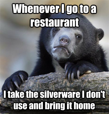 Whenever I go to a restaurant  I take the silverware I don't use and bring it home - Whenever I go to a restaurant  I take the silverware I don't use and bring it home  Confession Bear