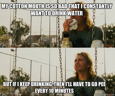 My cotton mouth is so bad that I constantly want to drink water But if I keep drinking, then i'll have to go pee every 10 minutes  First World Stoner Problems