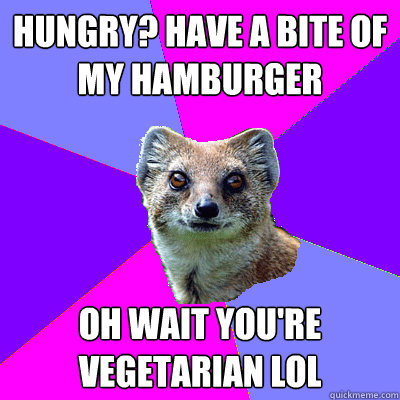 Hungry? Have a bite of my hamburger Oh wait you're vegetarian lol  